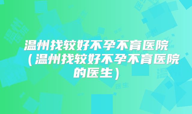 温州找较好不孕不育医院（温州找较好不孕不育医院的医生）