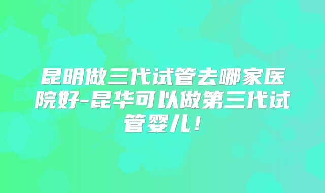 昆明做三代试管去哪家医院好-昆华可以做第三代试管婴儿！