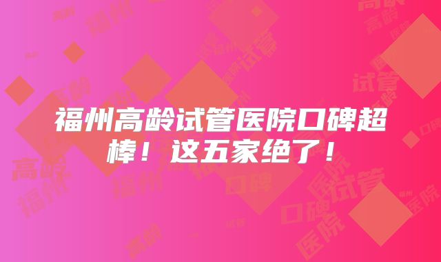 福州高龄试管医院口碑超棒！这五家绝了！