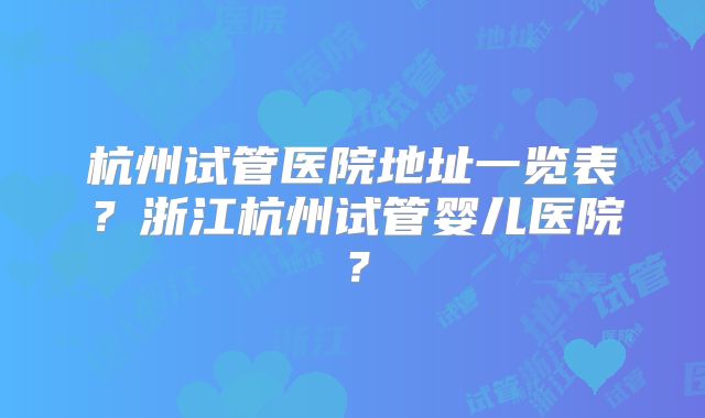 杭州试管医院地址一览表？浙江杭州试管婴儿医院？