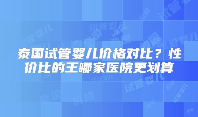 泰国试管婴儿价格对比？性价比的王哪家医院更划算
