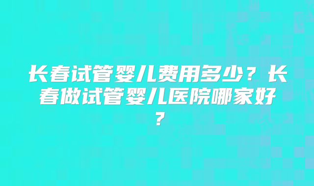 长春试管婴儿费用多少?长春做试管婴儿医院哪家好?