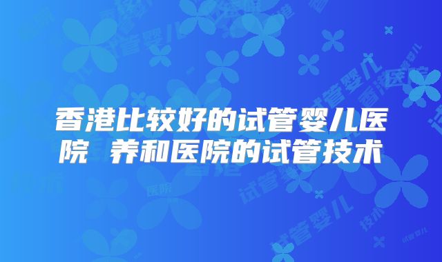 香港比较好的试管婴儿医院 养和医院的试管技术