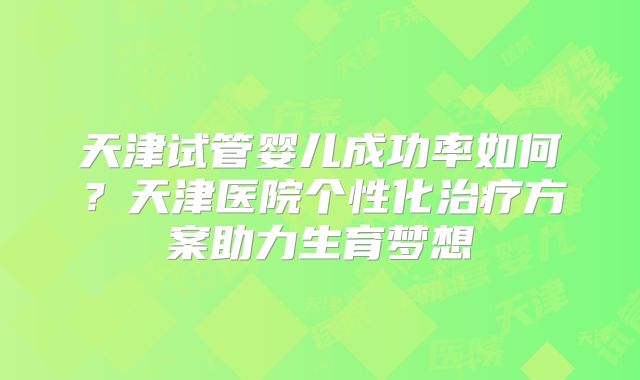 天津试管婴儿成功率如何？天津医院个性化治疗方案助力生育梦想
