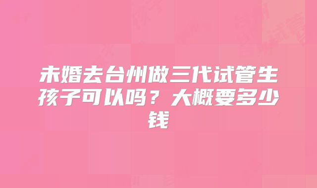 未婚去台州做三代试管生孩子可以吗？大概要多少钱