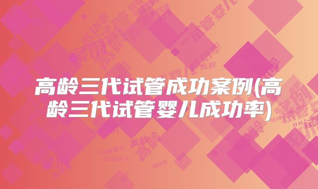 高龄三代试管成功案例(高龄三代试管婴儿成功率)