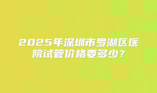 2025年深圳市罗湖区医院试管价格要多少？