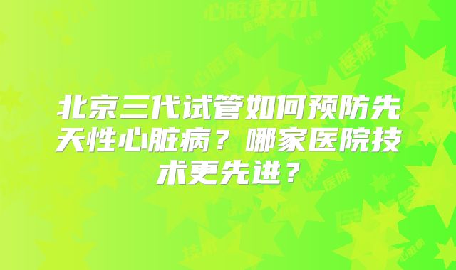 北京三代试管如何预防先天性心脏病？哪家医院技术更先进？