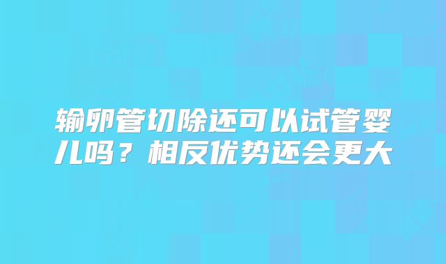 输卵管切除还可以试管婴儿吗?相反优势还会更大