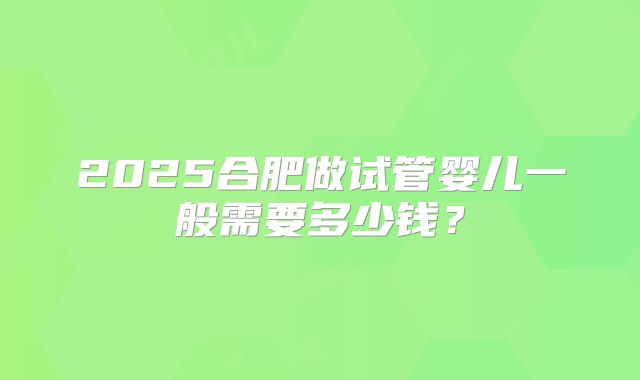 2025合肥做试管婴儿一般需要多少钱？