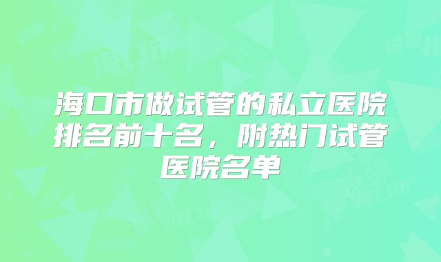 海口市做试管的私立医院排名前十名,附热门试管医院名单