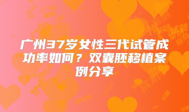 广州37岁女性三代试管成功率如何？双囊胚移植案例分享