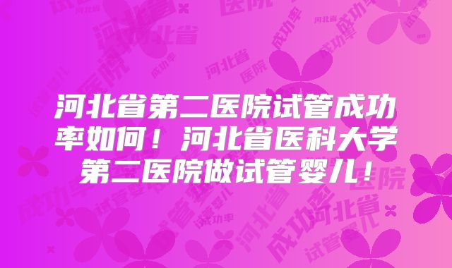 河北省第二医院试管成功率如何！河北省医科大学第二医院做试管婴儿！