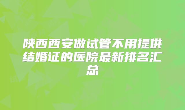陕西西安做试管不用提供结婚证的医院最新排名汇总