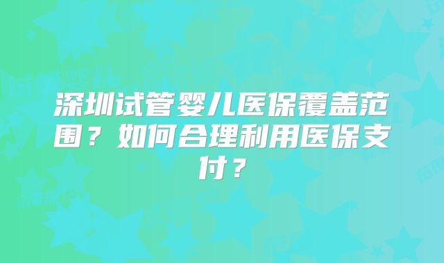 深圳试管婴儿医保覆盖范围？如何合理利用医保支付？