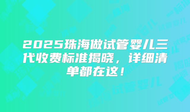 2025珠海做试管婴儿三代收费标准揭晓，详细清单都在这！