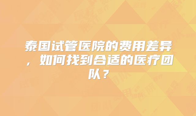 泰国试管医院的费用差异，如何找到合适的医疗团队？