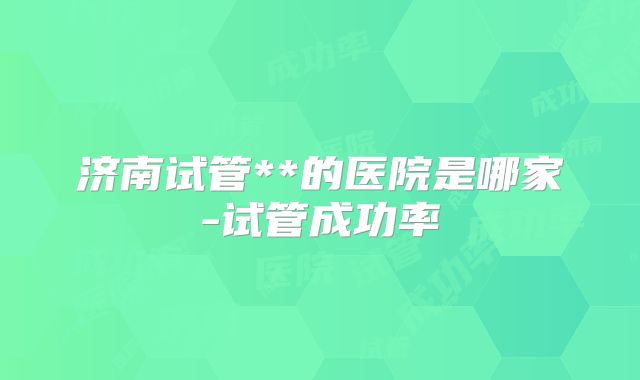 济南试管**的医院是哪家-试管成功率