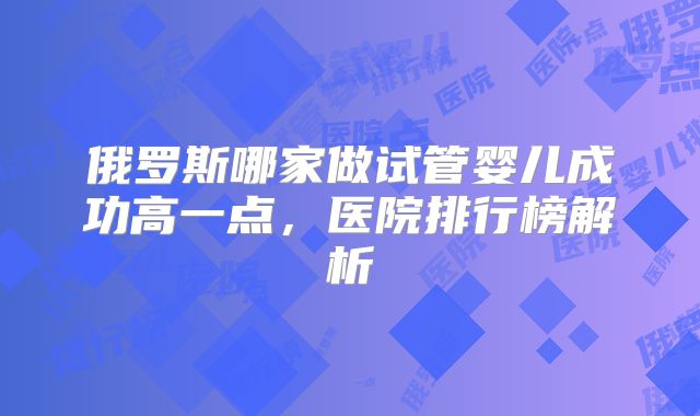 俄罗斯哪家做试管婴儿成功高一点，医院排行榜解析