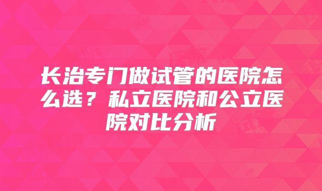 长治专门做试管的医院怎么选？私立医院和公立医院对比分析
