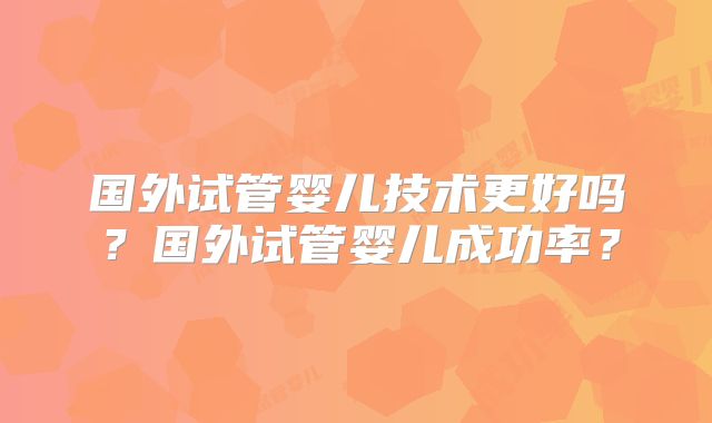 国外试管婴儿技术更好吗?国外试管婴儿成功率?