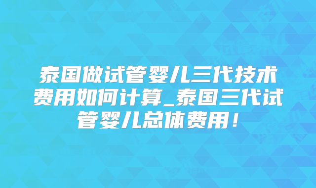 泰国做试管婴儿三代技术费用如何计算_泰国三代试管婴儿总体费用！