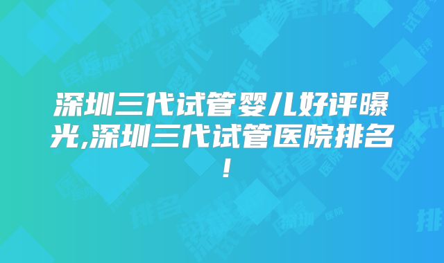 深圳三代试管婴儿好评曝光,深圳三代试管医院排名！