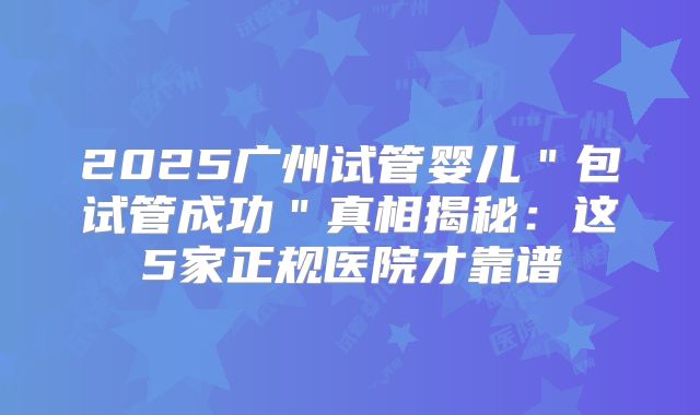 2025广州试管婴儿"包试管成功"真相揭秘:这5家正规医院才靠谱