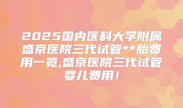 2025国内医科大学附属盛京医院三代试管**胎费用一览,盛京医院三代试管婴儿费用！