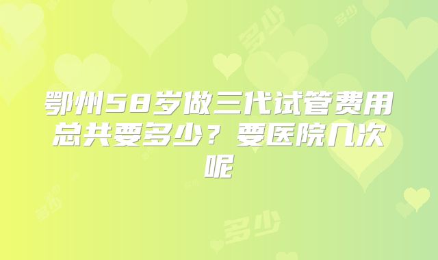 鄂州58岁做三代试管费用总共要多少?要医院几次呢