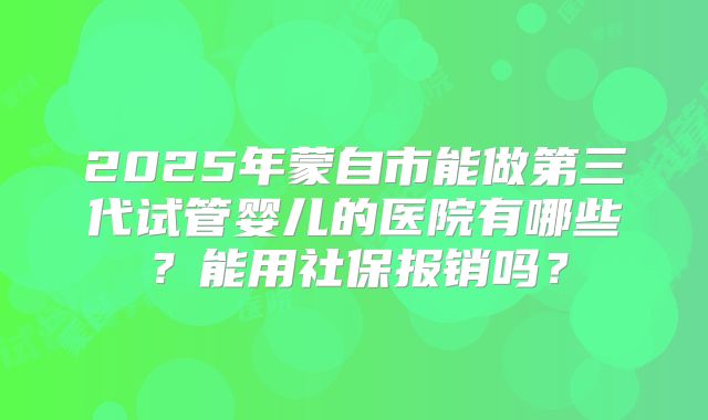 2025年蒙自市能做第三代试管婴儿的医院有哪些？能用社保报销吗？