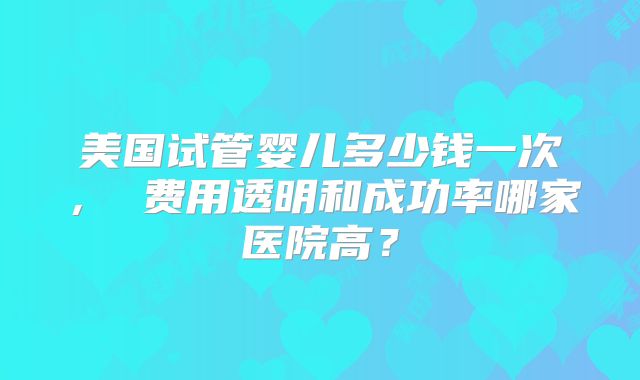 美国试管婴儿多少钱一次， 费用透明和成功率哪家医院高？