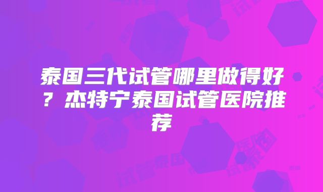 泰国三代试管哪里做得好？杰特宁泰国试管医院推荐