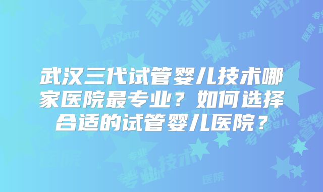 武汉三代试管婴儿技术哪家医院最专业？如何选择合适的试管婴儿医院？
