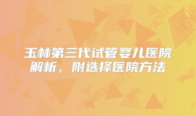 玉林第三代试管婴儿医院解析，附选择医院方法