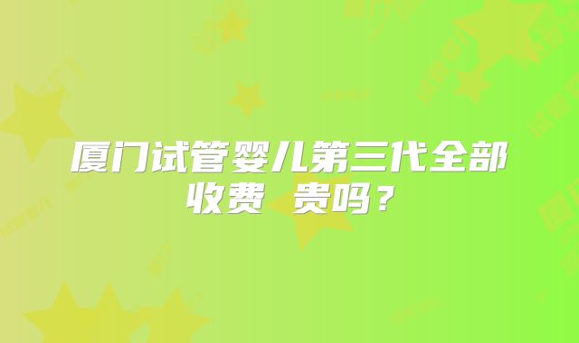 厦门试管婴儿第三代全部收费 贵吗？