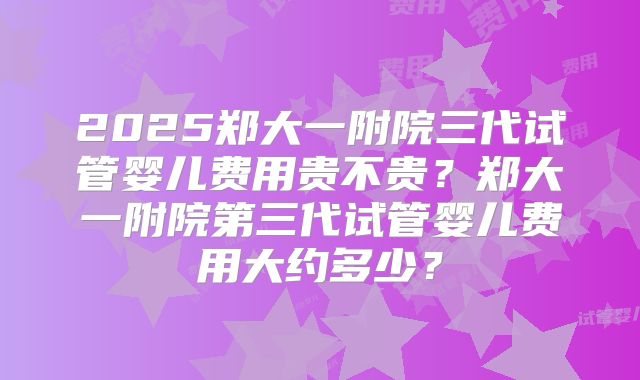 2025郑大一附院三代试管婴儿费用贵不贵？郑大一附院第三代试管婴儿费用大约多少？