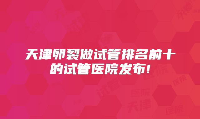 天津卵裂做试管排名前十的试管医院发布!