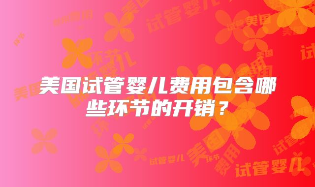 美国试管婴儿费用包含哪些环节的开销？