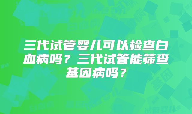 三代试管婴儿可以检查白血病吗？三代试管能筛查基因病吗？