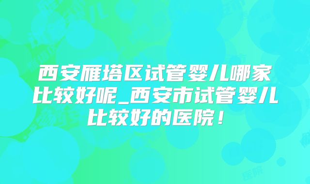 西安雁塔区试管婴儿哪家比较好呢_西安市试管婴儿比较好的医院！