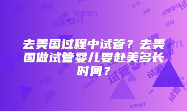 去美国过程中试管？去美国做试管婴儿要赴美多长时间？