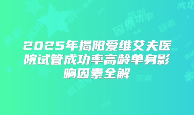 2025年揭阳爱维艾夫医院试管成功率高龄单身影响因素全解