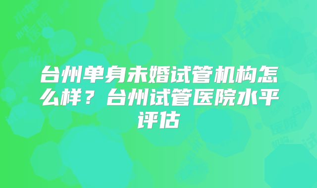 台州单身未婚试管机构怎么样？台州试管医院水平评估
