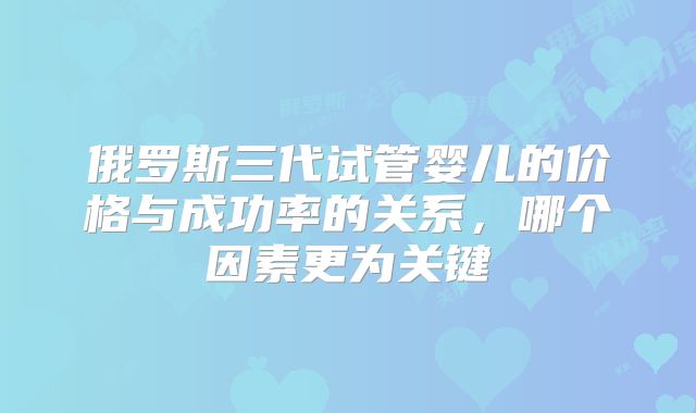 俄罗斯三代试管婴儿的价格与成功率的关系，哪个因素更为关键