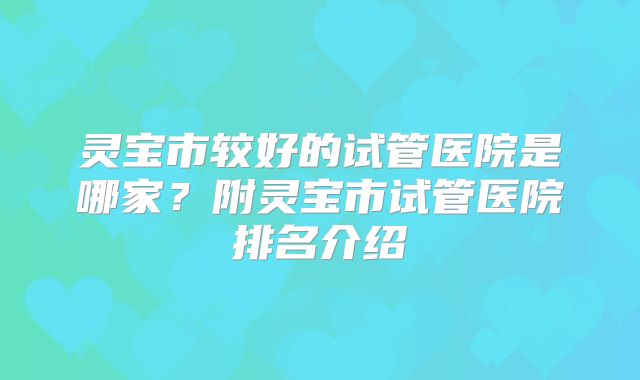 灵宝市较好的试管医院是哪家?附灵宝市试管医院排名介绍