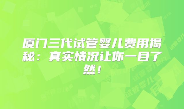 厦门三代试管婴儿费用揭秘：真实情况让你一目了然！