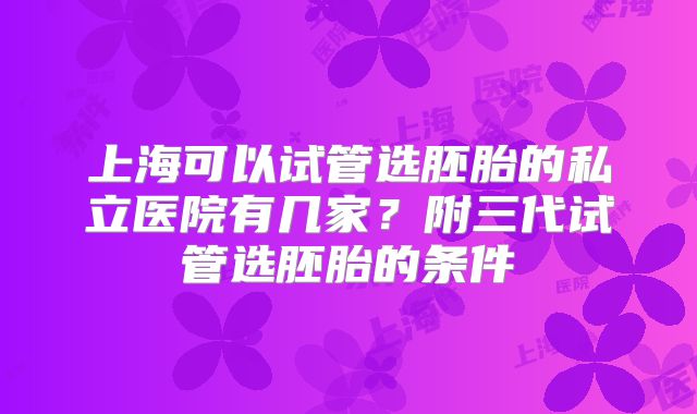 上海可以试管选胚胎的私立医院有几家？附三代试管选胚胎的条件