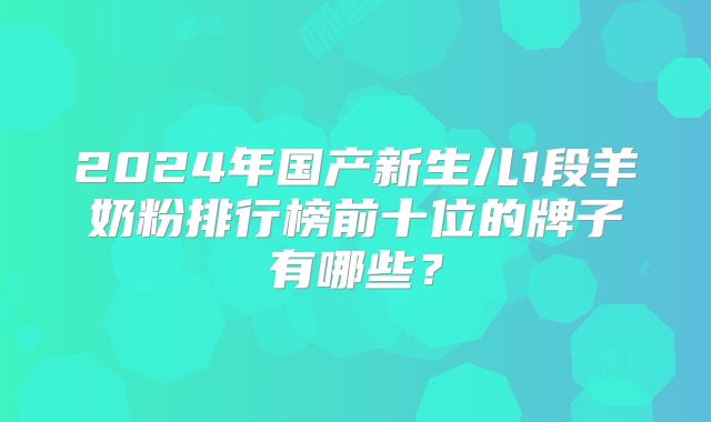 2024年国产新生儿1段羊奶粉排行榜前十位的牌子有哪些?