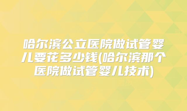 哈尔滨公立医院做试管婴儿要花多少钱(哈尔滨那个医院做试管婴儿技术)